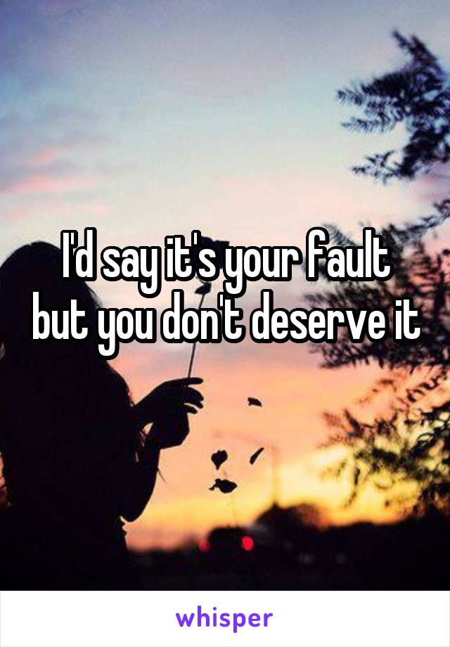 I'd say it's your fault but you don't deserve it 