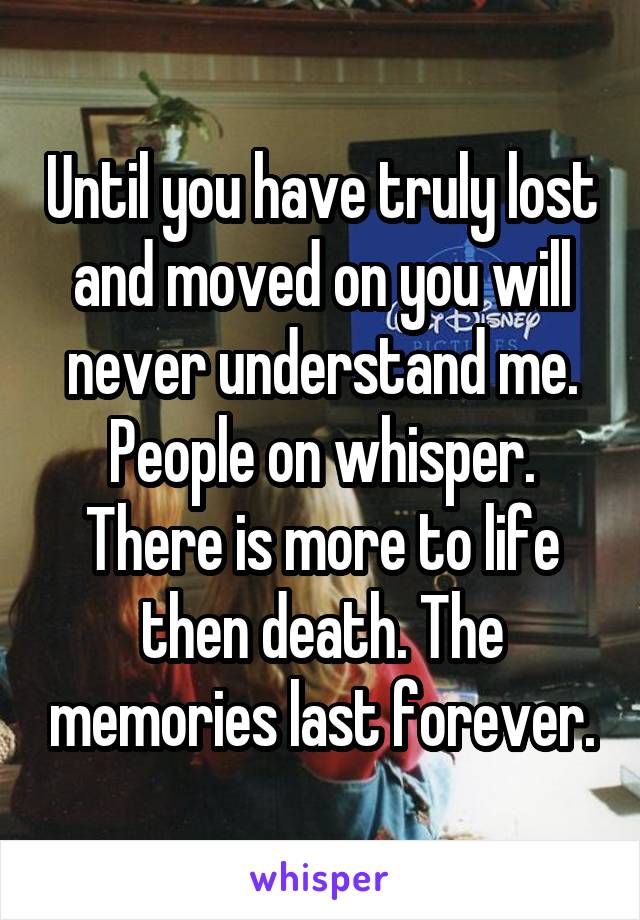 Until you have truly lost and moved on you will never understand me. People on whisper. There is more to life then death. The memories last forever.