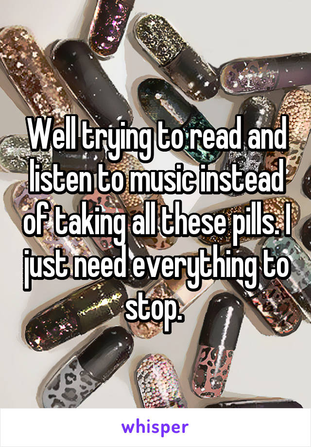 Well trying to read and listen to music instead of taking all these pills. I just need everything to stop. 