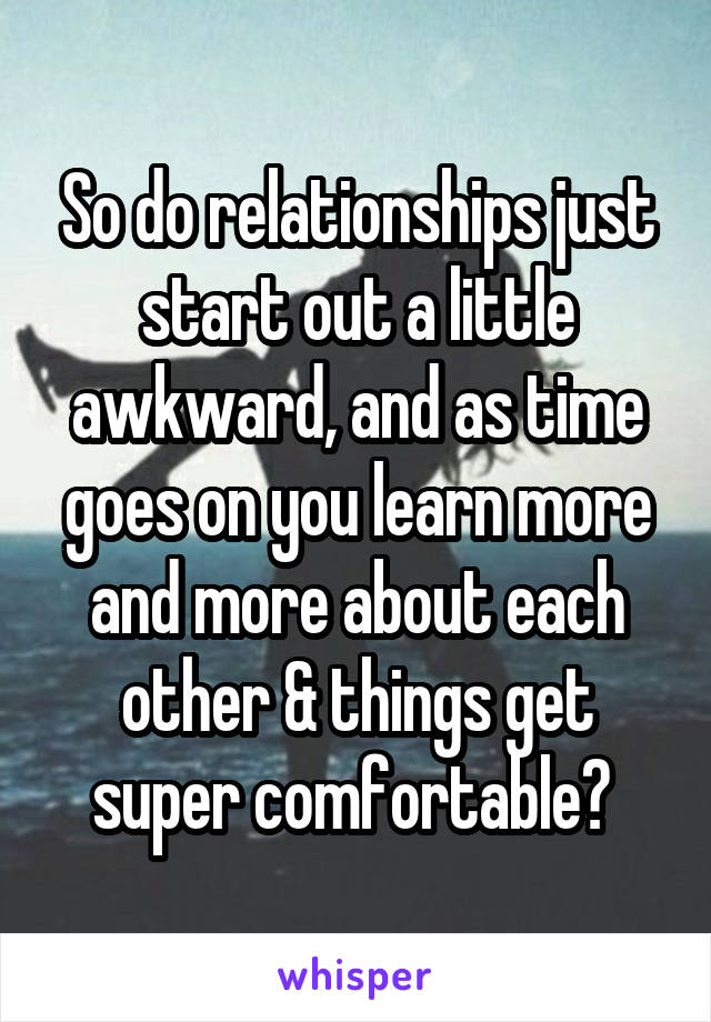 So do relationships just start out a little awkward, and as time goes on you learn more and more about each other & things get super comfortable? 