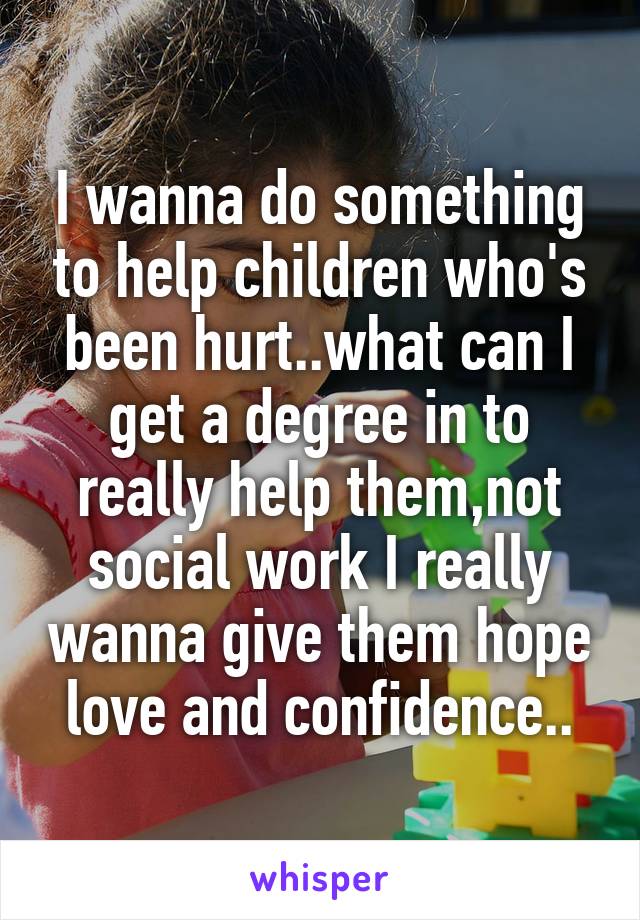 I wanna do something to help children who's been hurt..what can I get a degree in to really help them,not social work I really wanna give them hope love and confidence..