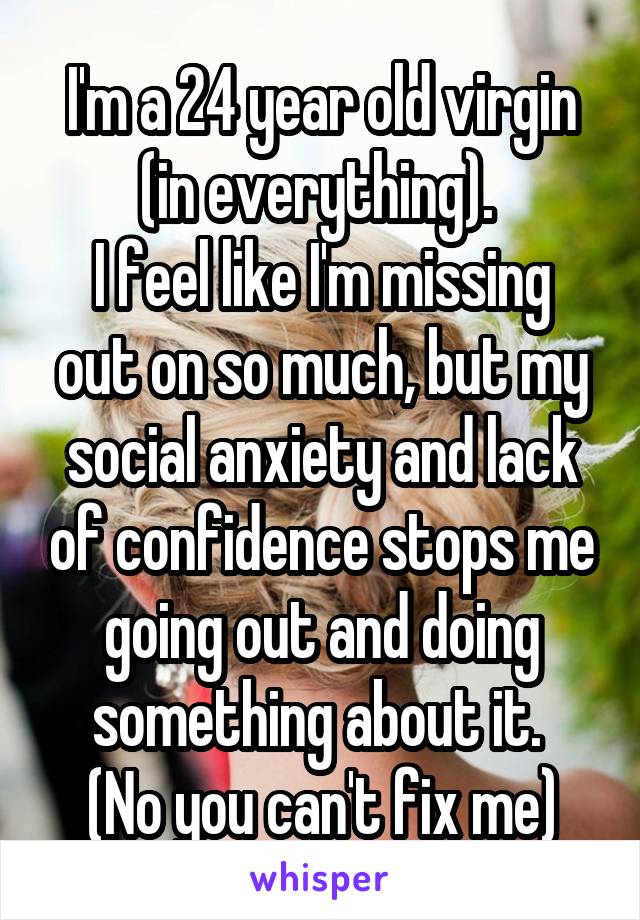 I'm a 24 year old virgin (in everything). 
I feel like I'm missing out on so much, but my social anxiety and lack of confidence stops me going out and doing something about it. 
(No you can't fix me)