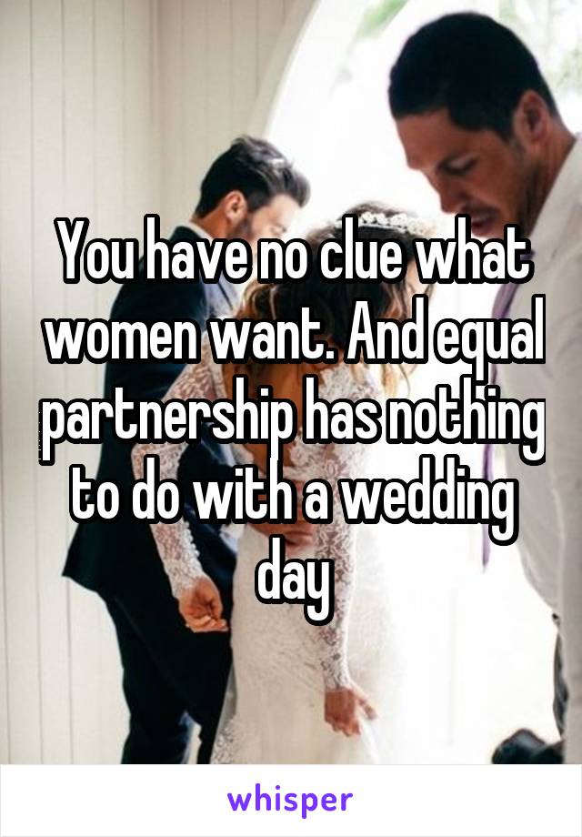 You have no clue what women want. And equal partnership has nothing to do with a wedding day