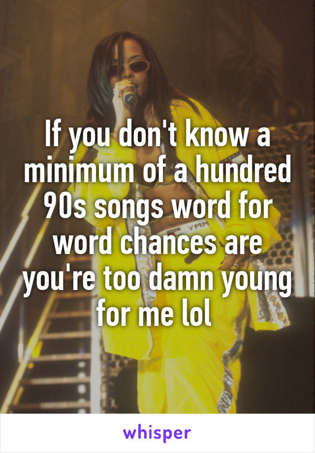 If you don't know a minimum of a hundred 90s songs word for word chances are you're too damn young for me lol 