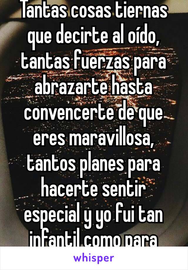 Tantas cosas tiernas que decirte al oído, tantas fuerzas para abrazarte hasta convencerte de que eres maravillosa, tantos planes para hacerte sentir especial y yo fui tan infantil como para dejarte ir