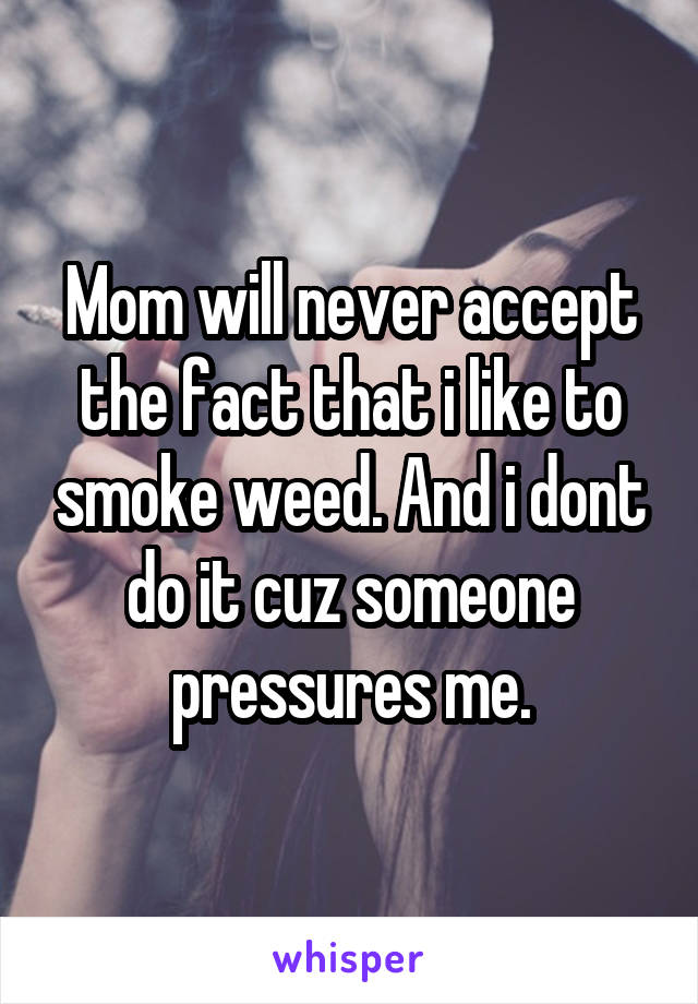 Mom will never accept the fact that i like to smoke weed. And i dont do it cuz someone pressures me.