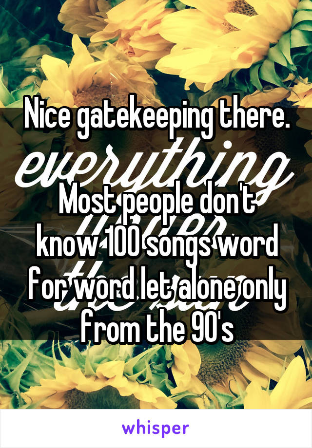 Nice gatekeeping there.

Most people don't know 100 songs word for word let alone only from the 90's