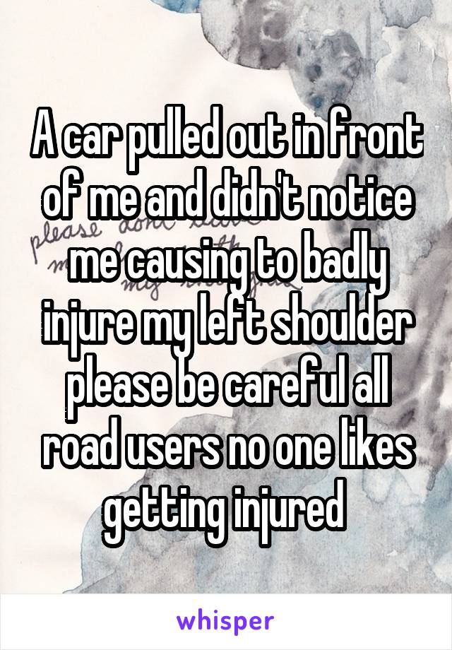 A car pulled out in front of me and didn't notice me causing to badly injure my left shoulder please be careful all road users no one likes getting injured 