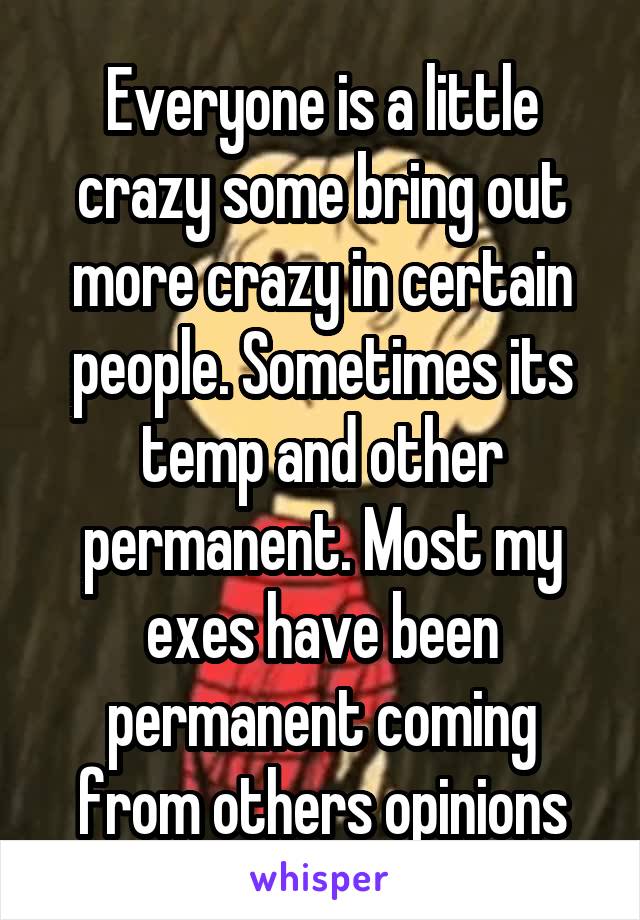 Everyone is a little crazy some bring out more crazy in certain people. Sometimes its temp and other permanent. Most my exes have been permanent coming from others opinions