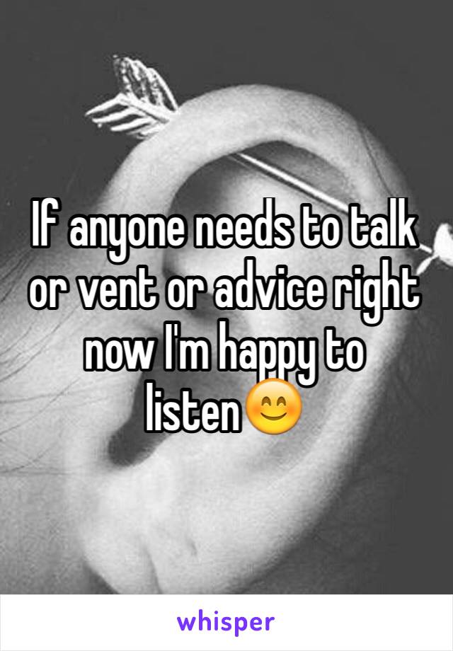 If anyone needs to talk or vent or advice right now I'm happy to listen😊