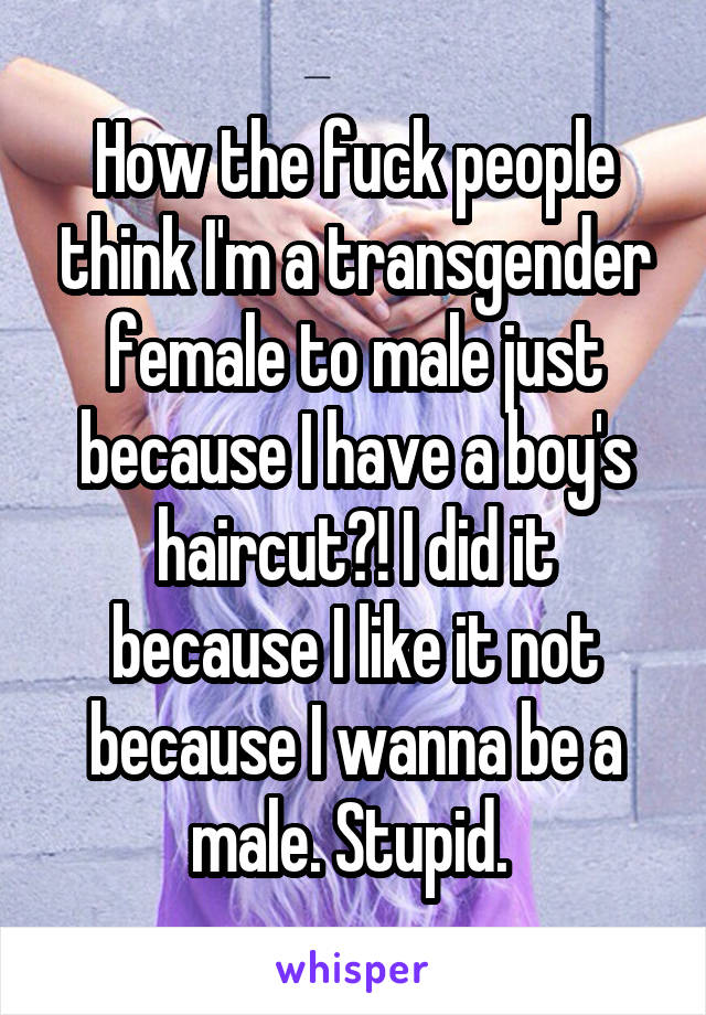 How the fuck people think I'm a transgender female to male just because I have a boy's haircut?! I did it because I like it not because I wanna be a male. Stupid. 