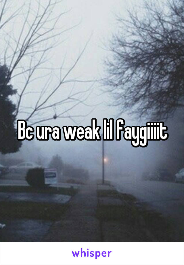 Bc ura weak lil faygiiiit