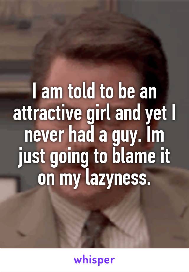 I am told to be an attractive girl and yet I never had a guy. Im just going to blame it on my lazyness.