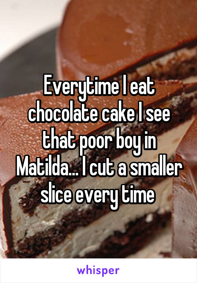 Everytime I eat chocolate cake I see that poor boy in Matilda... I cut a smaller slice every time 