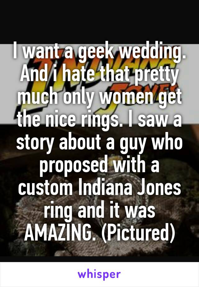 I want a geek wedding. And i hate that pretty much only women get the nice rings. I saw a story about a guy who proposed with a custom Indiana Jones ring and it was AMAZING. (Pictured)