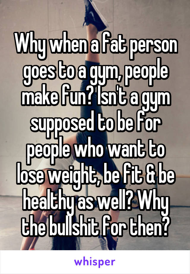 Why when a fat person goes to a gym, people make fun? Isn't a gym supposed to be for people who want to lose weight, be fit & be healthy as well? Why the bullshit for then?