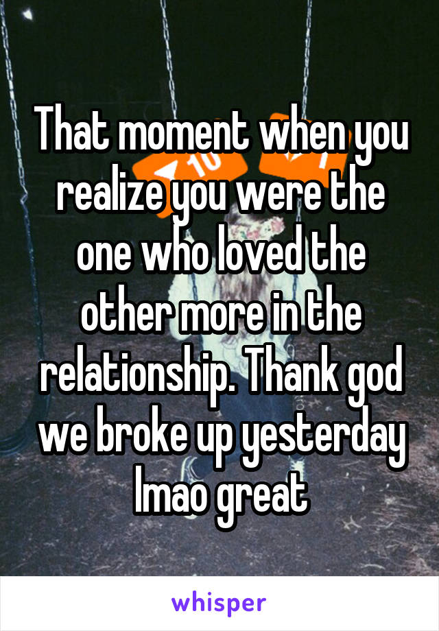 That moment when you realize you were the one who loved the other more in the relationship. Thank god we broke up yesterday lmao great