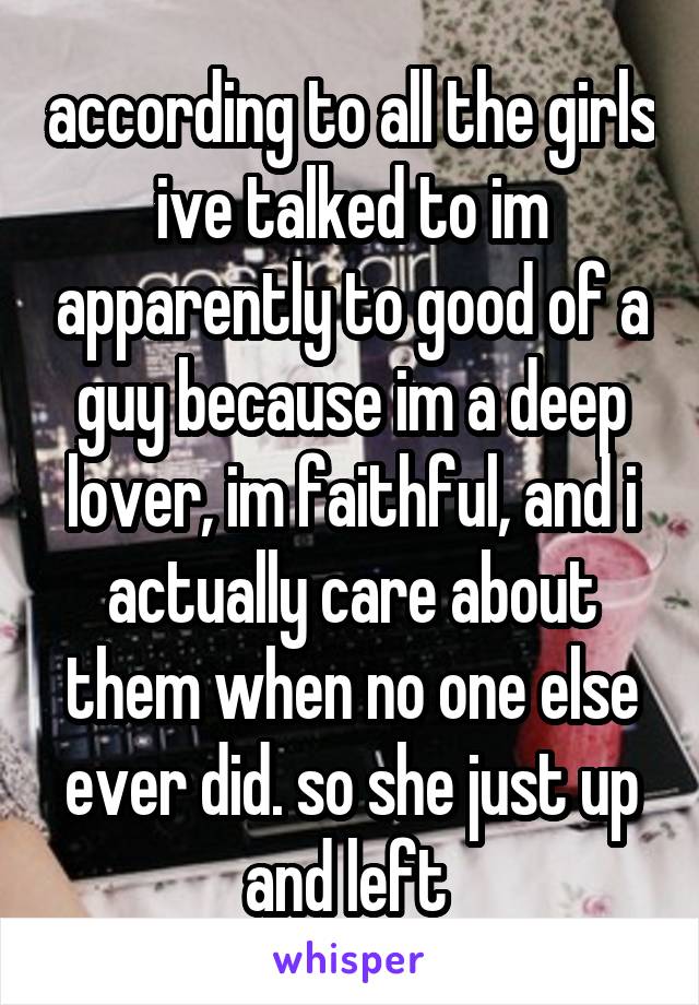 according to all the girls ive talked to im apparently to good of a guy because im a deep lover, im faithful, and i actually care about them when no one else ever did. so she just up and left 