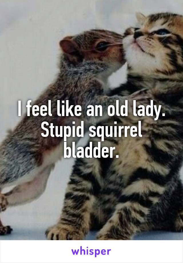 I feel like an old lady. Stupid squirrel bladder.