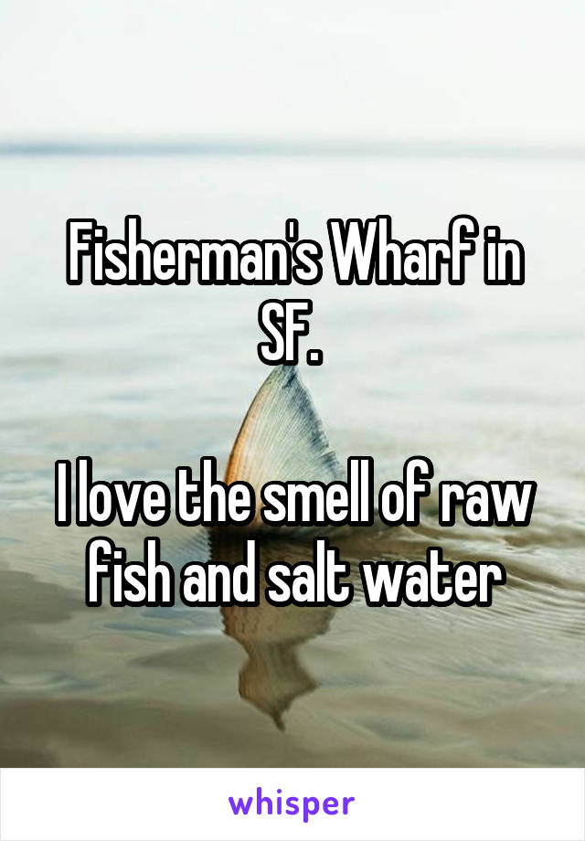 Fisherman's Wharf in SF. 

I love the smell of raw fish and salt water