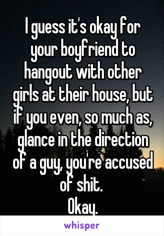 I guess it's okay for your boyfriend to hangout with other girls at their house, but if you even, so much as, glance in the direction of a guy, you're accused of shit. 
Okay.