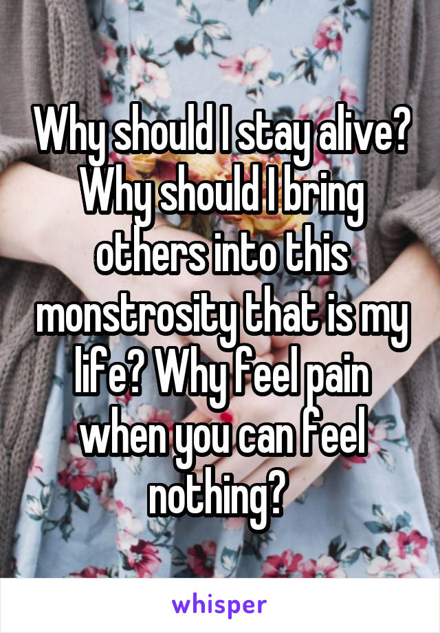 Why should I stay alive? Why should I bring others into this monstrosity that is my life? Why feel pain when you can feel nothing? 