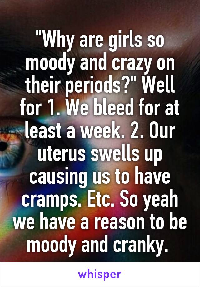 "Why are girls so moody and crazy on their periods?" Well for 1. We bleed for at least a week. 2. Our uterus swells up causing us to have cramps. Etc. So yeah we have a reason to be moody and cranky. 