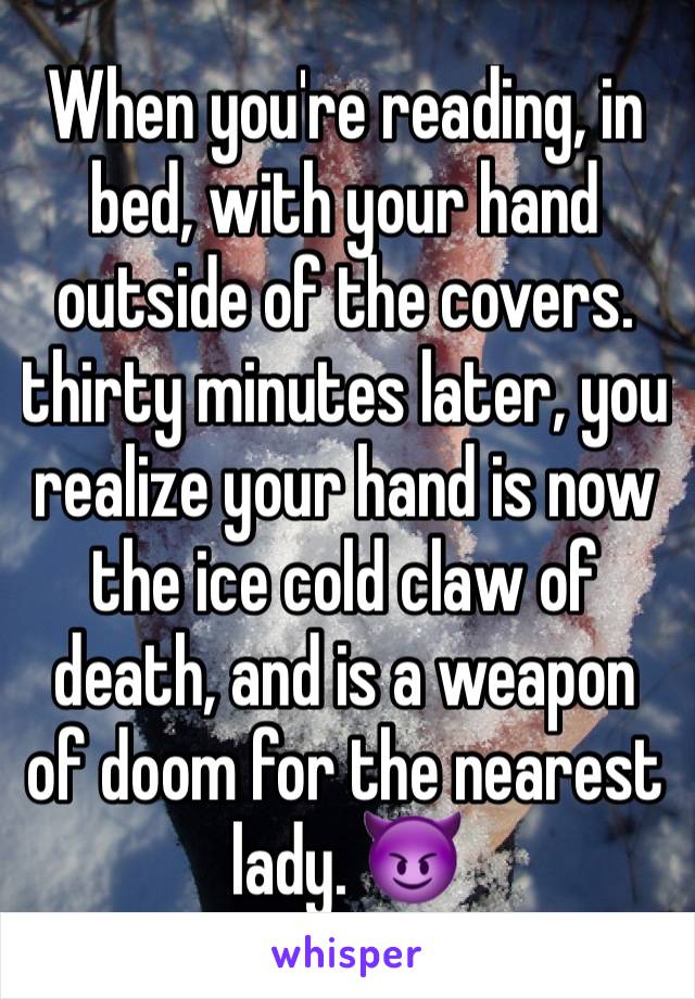 When you're reading, in bed, with your hand outside of the covers. thirty minutes later, you realize your hand is now the ice cold claw of death, and is a weapon of doom for the nearest lady. 😈