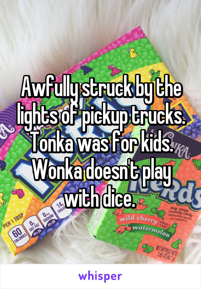 Awfully struck by the lights of pickup trucks. Tonka was for kids. Wonka doesn't play with dice. 