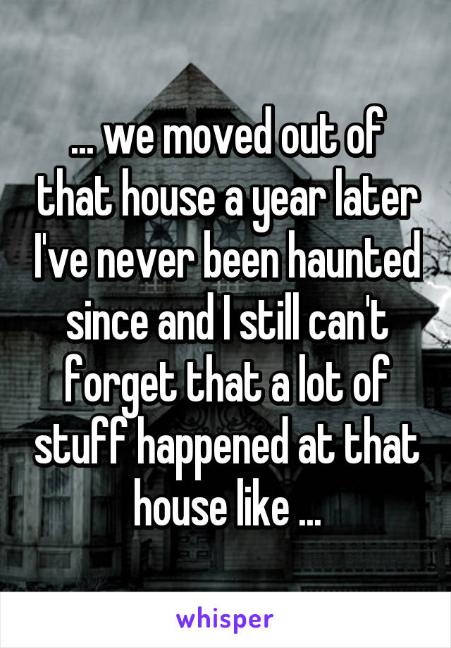 ... we moved out of that house a year later I've never been haunted since and I still can't forget that a lot of stuff happened at that house like ...