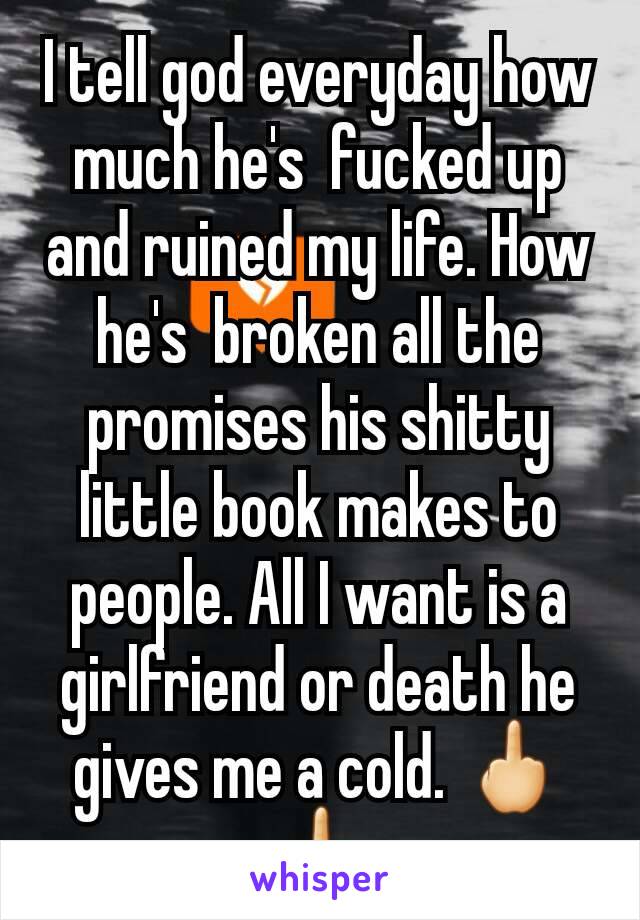 I tell god everyday how much he's  fucked up and ruined my life. How he's  broken all the promises his shitty little book makes to people. All I want is a girlfriend or death he gives me a cold. 🖕🖕