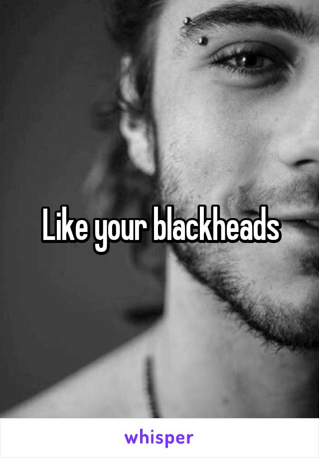 Like your blackheads