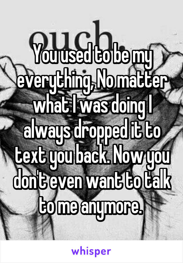 You used to be my everything, No matter what I was doing I always dropped it to text you back. Now you don't even want to talk to me anymore. 