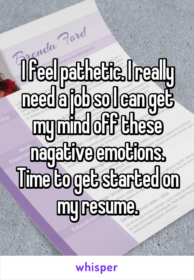 I feel pathetic. I really need a job so I can get my mind off these nagative emotions. Time to get started on my resume.