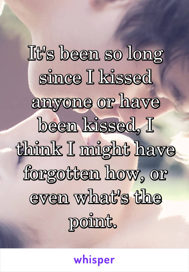 It's been so long since I kissed anyone or have been kissed, I think I might have forgotten how, or even what's the point. 