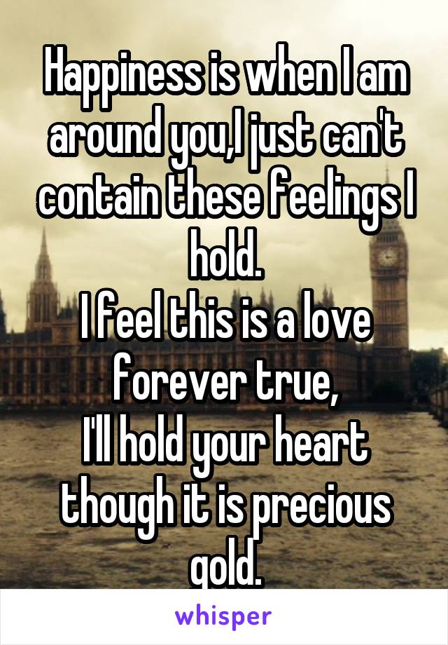 Happiness is when I am around you,I just can't contain these feelings I hold.
I feel this is a love forever true,
I'll hold your heart though it is precious gold.