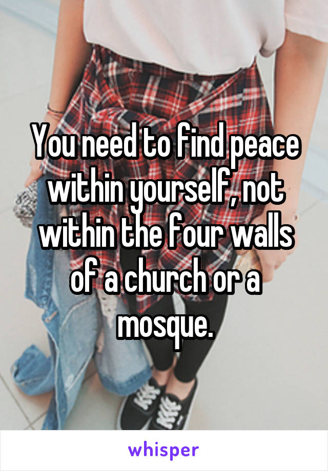 You need to find peace within yourself, not within the four walls of a church or a mosque.