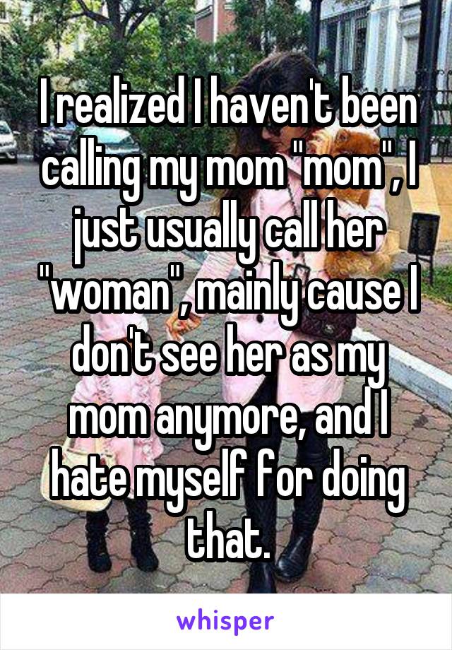 I realized I haven't been calling my mom "mom", I just usually call her "woman", mainly cause I don't see her as my mom anymore, and I hate myself for doing that.