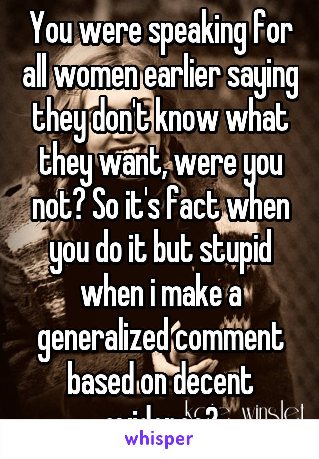 You were speaking for all women earlier saying they don't know what they want, were you not? So it's fact when you do it but stupid when i make a generalized comment based on decent evidence?