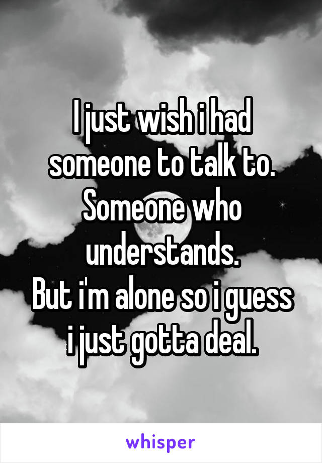 I just wish i had someone to talk to. Someone who understands.
But i'm alone so i guess i just gotta deal.