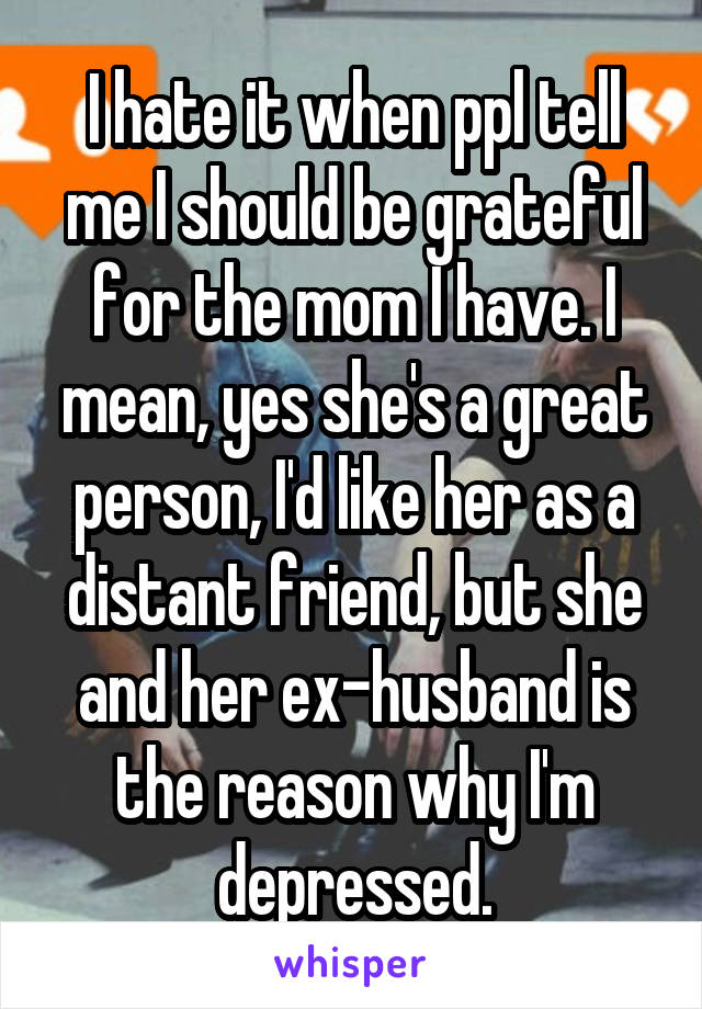 I hate it when ppl tell me I should be grateful for the mom I have. I mean, yes she's a great person, I'd like her as a distant friend, but she and her ex-husband is the reason why I'm depressed.