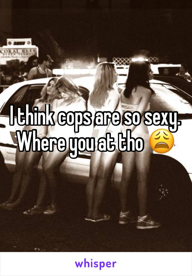 I think cops are so sexy. Where you at tho 😩