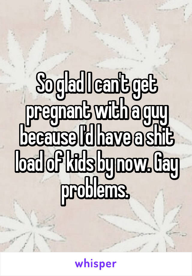 So glad I can't get pregnant with a guy because I'd have a shit load of kids by now. Gay problems. 