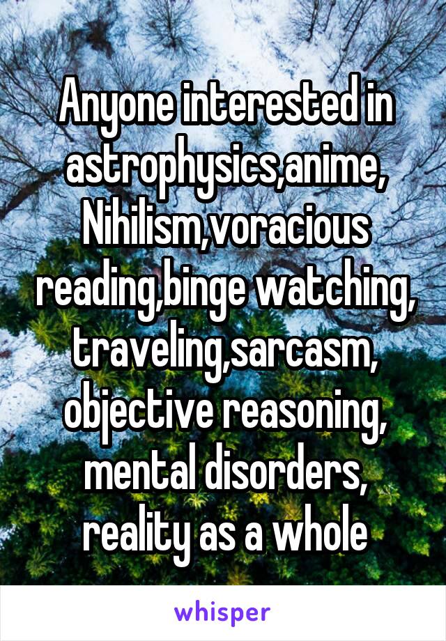 Anyone interested in astrophysics,anime,
Nihilism,voracious reading,binge watching, traveling,sarcasm, objective reasoning, mental disorders, reality as a whole