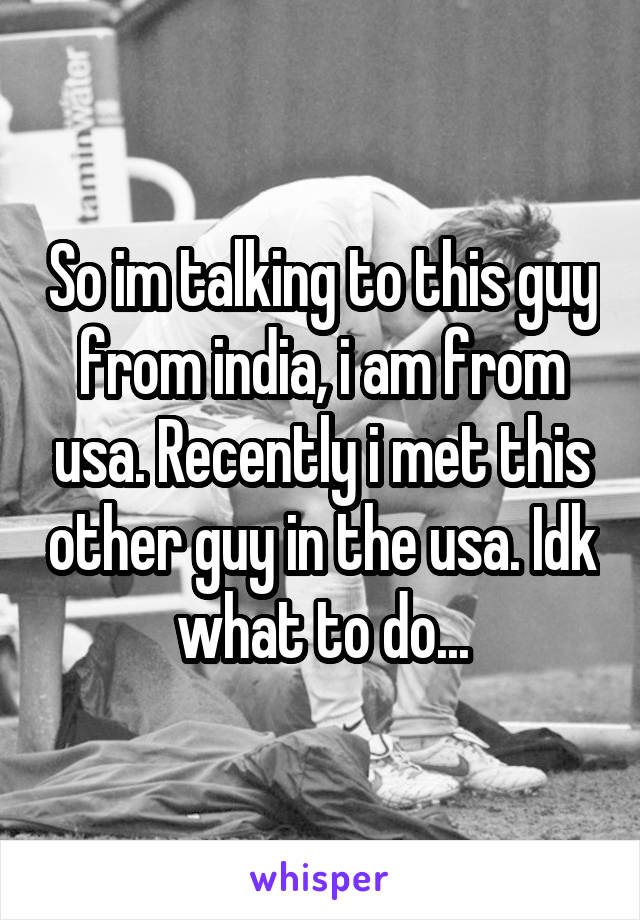 So im talking to this guy from india, i am from usa. Recently i met this other guy in the usa. Idk what to do...