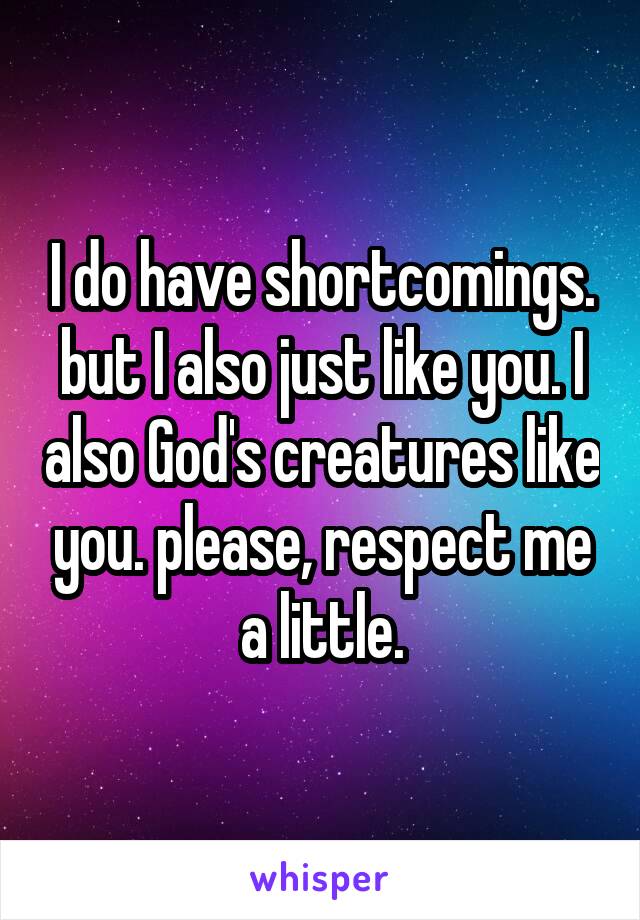 I do have shortcomings. but I also just like you. I also God's creatures like you. please, respect me a little.