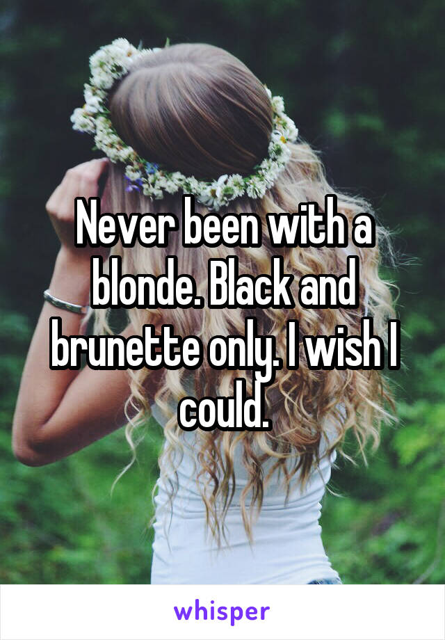 Never been with a blonde. Black and brunette only. I wish I could.