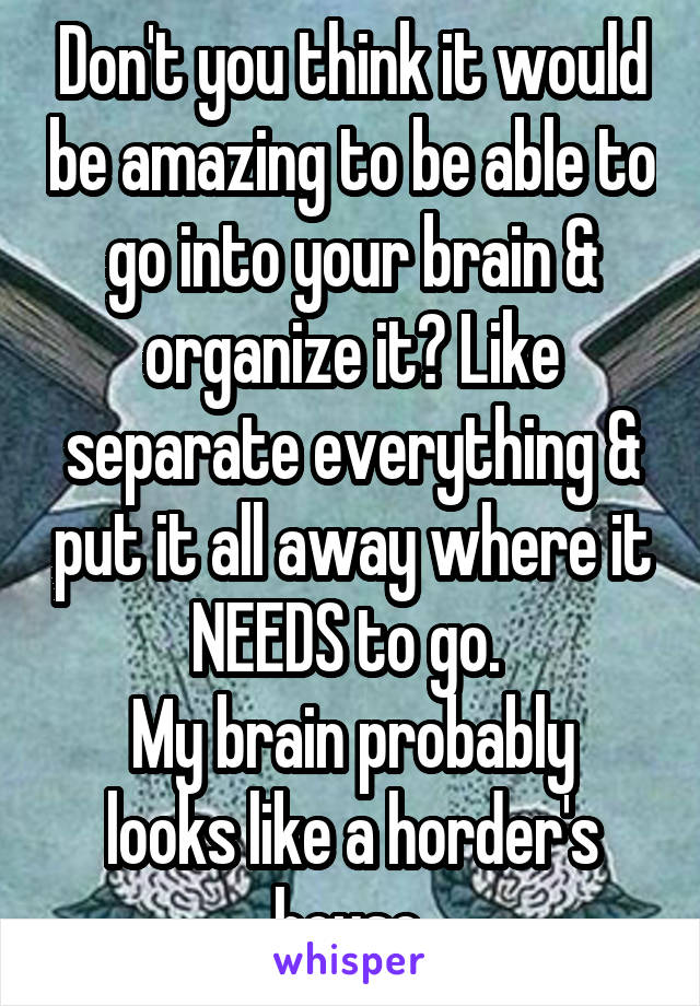 Don't you think it would be amazing to be able to go into your brain & organize it? Like separate everything & put it all away where it NEEDS to go. 
My brain probably looks like a horder's house.