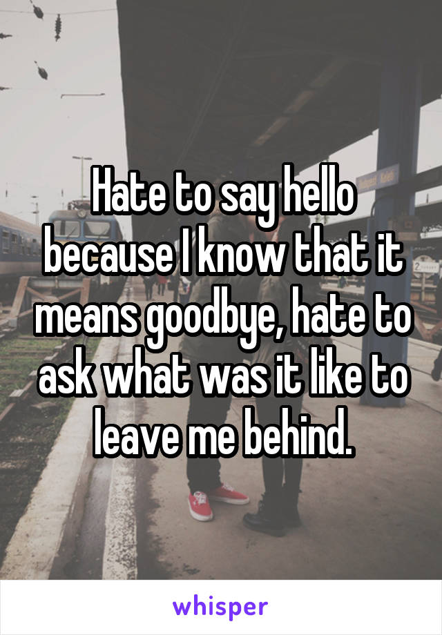 Hate to say hello because I know that it means goodbye, hate to ask what was it like to leave me behind.