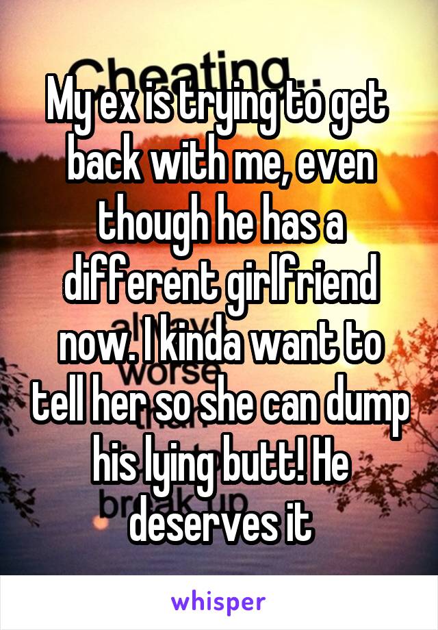 My ex is trying to get  back with me, even though he has a different girlfriend now. I kinda want to tell her so she can dump his lying butt! He deserves it